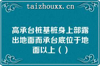 高承台桩基桩身上部露出地面而承台底位于地面以上（）