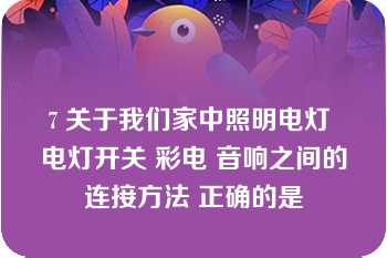 7 关于我们家中照明电灯 电灯开关 彩电 音响之间的连接方法 正确的是