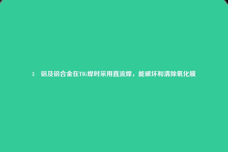 3	铝及铝合金在TIG焊时采用直流焊，能破坏和清除氧化膜