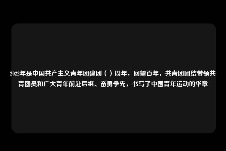 2022年是中国共产主义青年团建团（）周年，回望百年，共青团团结带领共青团员和广大青年前赴后继、奋勇争先，书写了中国青年运动的华章