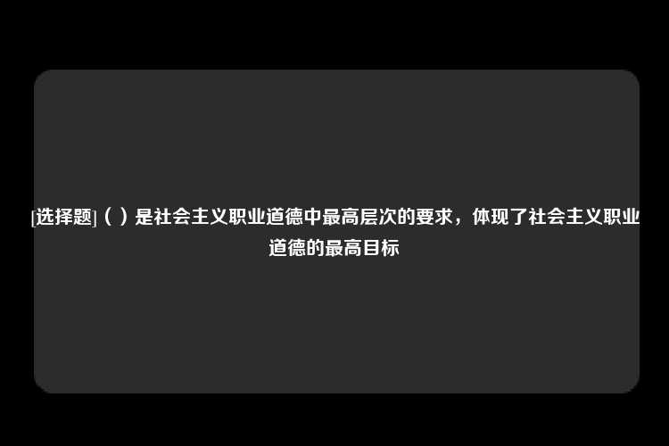 [选择题]（）是社会主义职业道德中最高层次的要求，体现了社会主义职业道德的最高目标