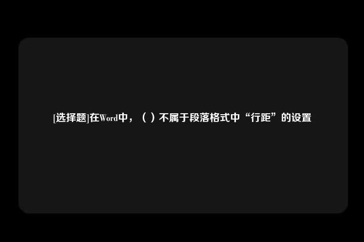 [选择题]在Word中，（）不属于段落格式中“行距”的设置