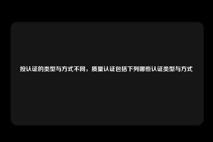 按认证的类型与方式不同，质量认证包括下列哪些认证类型与方式