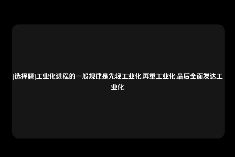 [选择题]工业化进程的一般规律是先轻工业化,再重工业化,最后全面发达工业化