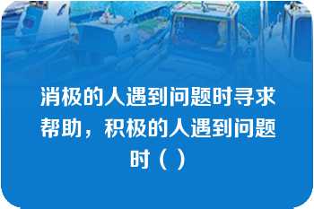 消极的人遇到问题时寻求帮助，积极的人遇到问题时（）