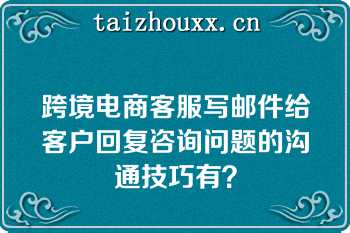 跨境电商客服写邮件给客户回复咨询问题的沟通技巧有？