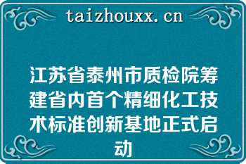 江苏省泰州市质检院筹建省内首个精细化工技术标准创新基地正式启动