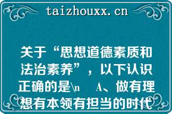 关于“思想道德素质和法治素养”，以下认识正确的是\n    A、做有理想有本领有担当的时代新人，必须具备良好的思想道德素质和法治素养\n    B、思想道德素质和法治素养，是思想政治素质、道德素质和法治素养的有机结合\n    C、思想道德素质和法治素养是新时代大学生必须具备的基本素质\n    D、良好的思想道德素质和法治素养，是在学习中升华、内省中完善、自律中养成、实践中锤炼的结果