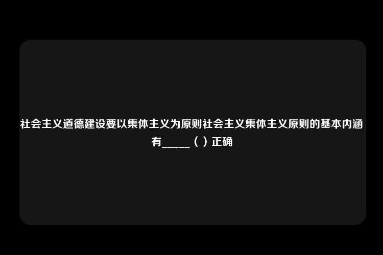 社会主义道德建设要以集体主义为原则社会主义集体主义原则的基本内涵有_____（）正确