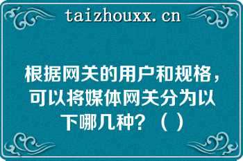 根据网关的用户和规格，可以将媒体网关分为以下哪几种？（）