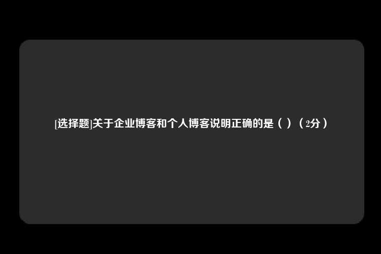 [选择题]关于企业博客和个人博客说明正确的是（）（2分）