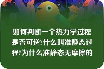 如何判断一个热力学过程是否可逆?什么叫准静态过程?为什么准静态无摩擦的