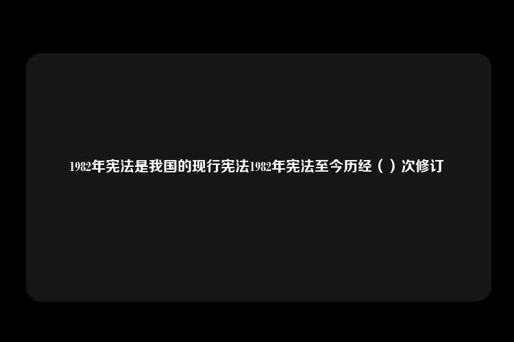 1982年宪法是我国的现行宪法1982年宪法至今历经（）次修订