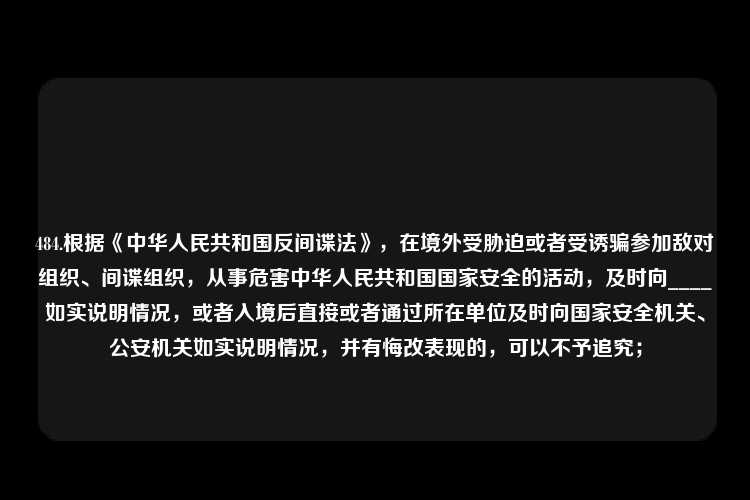 484.根据《中华人民共和国反间谍法》，在境外受胁迫或者受诱骗参加敌对组织、间谍组织，从事危害中华人民共和国国家安全的活动，及时向____如实说明情况，或者入境后直接或者通过所在单位及时向国家安全机关、公安机关如实说明情况，并有悔改表现的，可以不予追究；