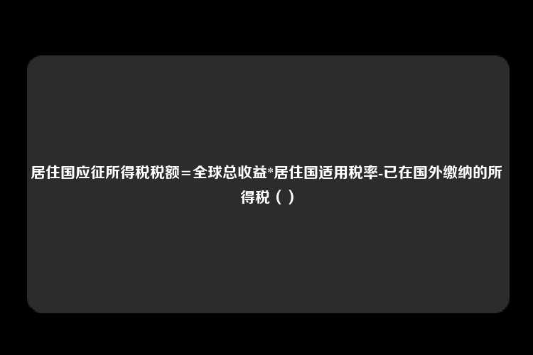 居住国应征所得税税额=全球总收益*居住国适用税率-已在国外缴纳的所得税（）