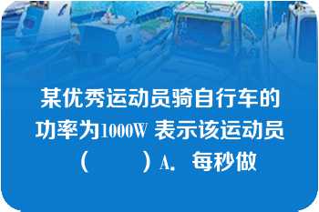 某优秀运动员骑自行车的功率为1000W 表示该运动员（　　）A．每秒做