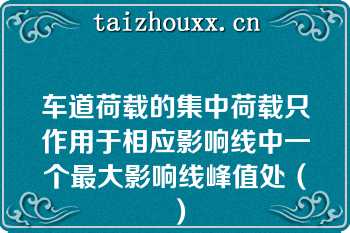 车道荷载的集中荷载只作用于相应影响线中一个最大影响线峰值处（）