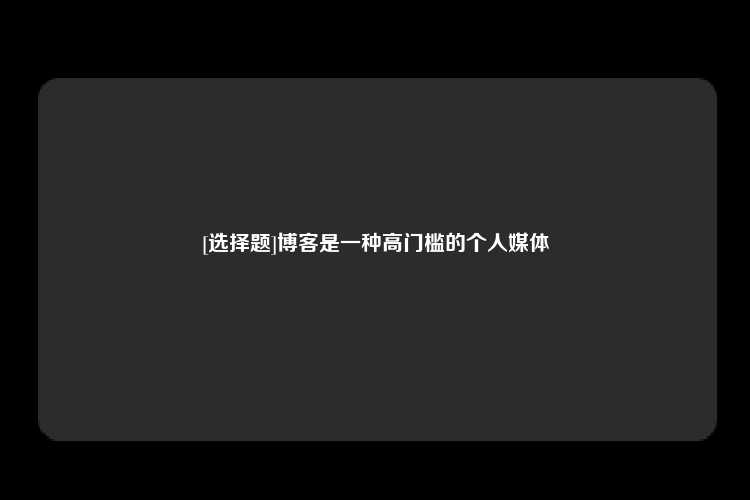 [选择题]博客是一种高门槛的个人媒体