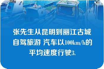 张先生从昆明到丽江古城自驾旅游 汽车以100km/h的平均速度行驶3.