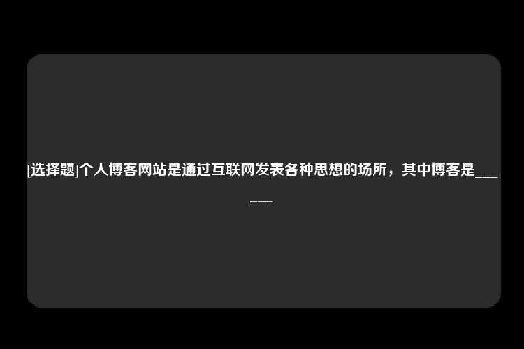 [选择题]个人博客网站是通过互联网发表各种思想的场所，其中博客是______