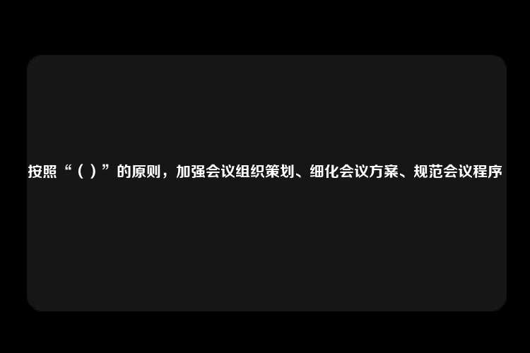 按照“（）”的原则，加强会议组织策划、细化会议方案、规范会议程序