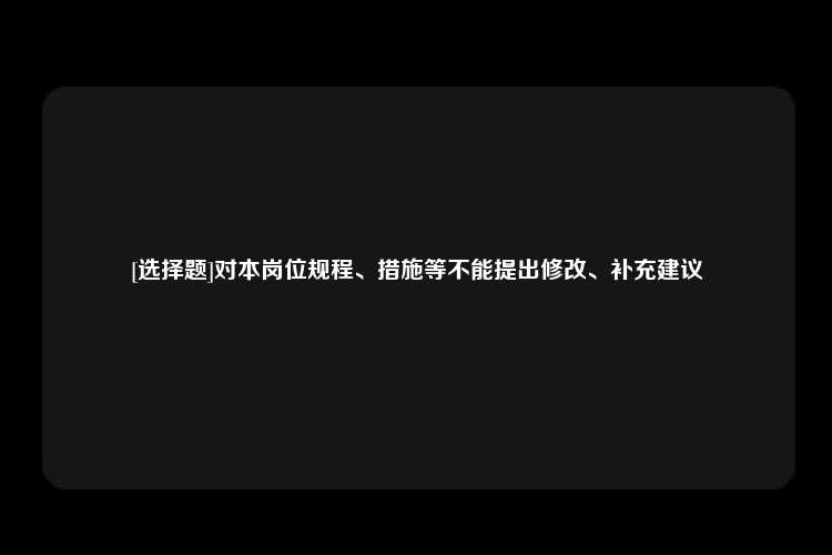 [选择题]对本岗位规程、措施等不能提出修改、补充建议