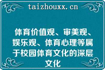 体育价值观、审美观、娱乐观、体育心理等属于校园体育文化的深层文化