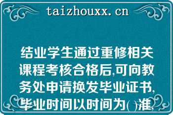 结业学生通过重修相关课程考核合格后,可向教务处申请换发毕业证书,毕业时间以时间为( )准,并在毕业证书上标明