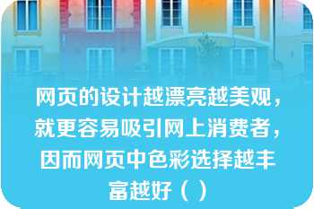 网页的设计越漂亮越美观，就更容易吸引网上消费者，因而网页中色彩选择越丰富越好（）