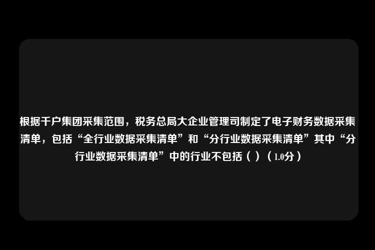 根据千户集团采集范围，税务总局大企业管理司制定了电子财务数据采集清单，包括“全行业数据采集清单”和“分行业数据采集清单”其中“分行业数据采集清单”中的行业不包括（）（1.0分）