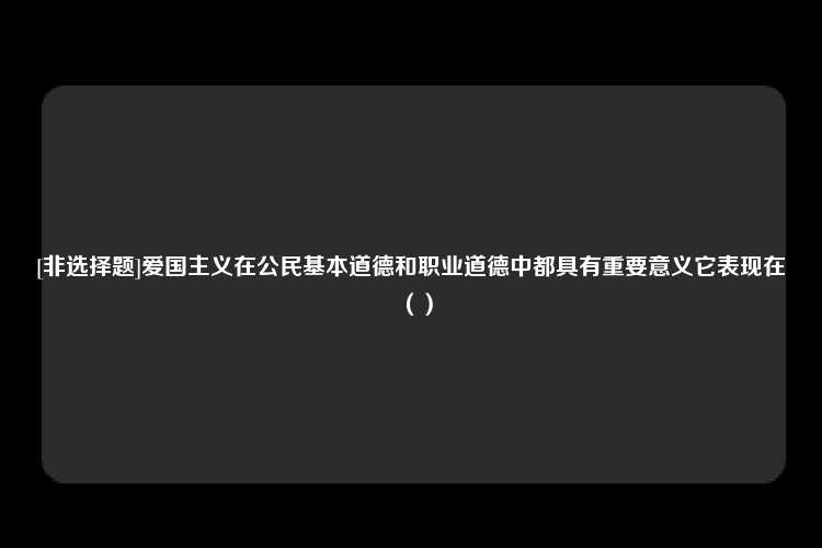 [非选择题]爱国主义在公民基本道德和职业道德中都具有重要意义它表现在（）