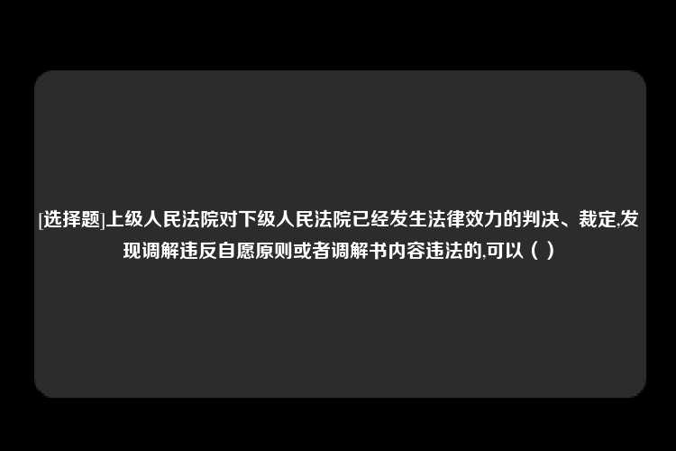 [选择题]上级人民法院对下级人民法院已经发生法律效力的判决、裁定,发现调解违反自愿原则或者调解书内容违法的,可以（）