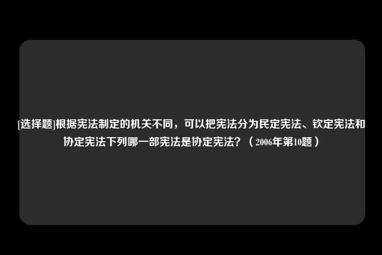 [选择题]根据宪法制定的机关不同，可以把宪法分为民定宪法、钦定宪法和协定宪法下列哪一部宪法是协定宪法？（2006年第10题）