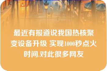 最近有报道说我国热核聚变设备升级 实现1000秒点火时间.对此很多网友