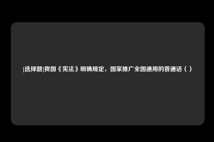 [选择题]我国《宪法》明确规定，国家推广全国通用的普通话（）