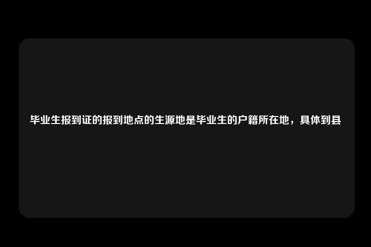 毕业生报到证的报到地点的生源地是毕业生的户籍所在地，具体到县