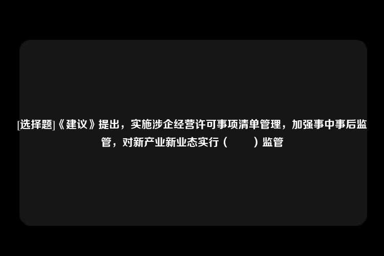 [选择题]《建议》提出，实施涉企经营许可事项清单管理，加强事中事后监管，对新产业新业态实行（　　）监管