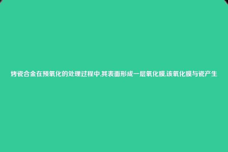 烤瓷合金在预氧化的处理过程中,其表面形成一层氧化膜,该氧化膜与瓷产生