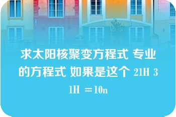 求太阳核聚变方程式 专业的方程式 如果是这个 21H 31H =10n