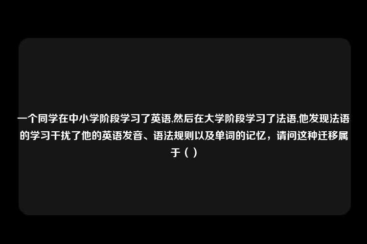 一个同学在中小学阶段学习了英语,然后在大学阶段学习了法语,他发现法语的学习干扰了他的英语发音、语法规则以及单词的记忆，请问这种迁移属于（）