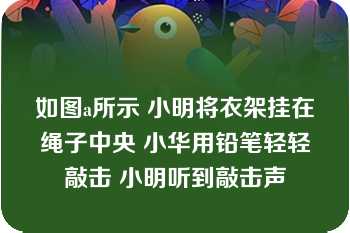 如图a所示 小明将衣架挂在绳子中央 小华用铅笔轻轻敲击 小明听到敲击声