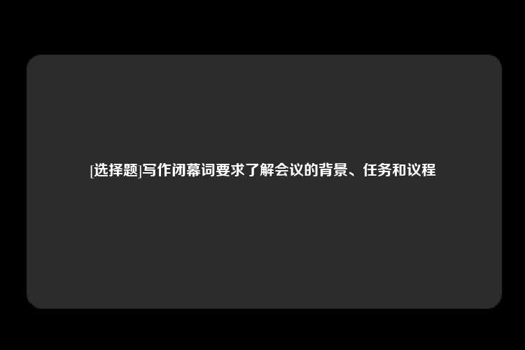 [选择题]写作闭幕词要求了解会议的背景、任务和议程