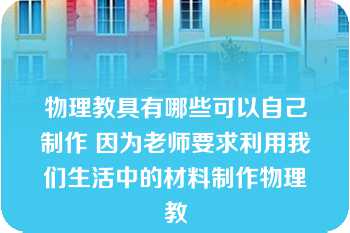 物理教具有哪些可以自己制作 因为老师要求利用我们生活中的材料制作物理教