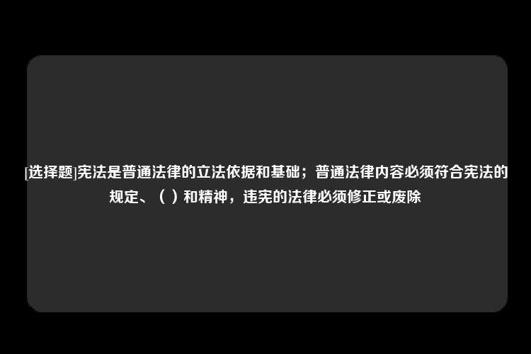 [选择题]宪法是普通法律的立法依据和基础；普通法律内容必须符合宪法的规定、（）和精神，违宪的法律必须修正或废除