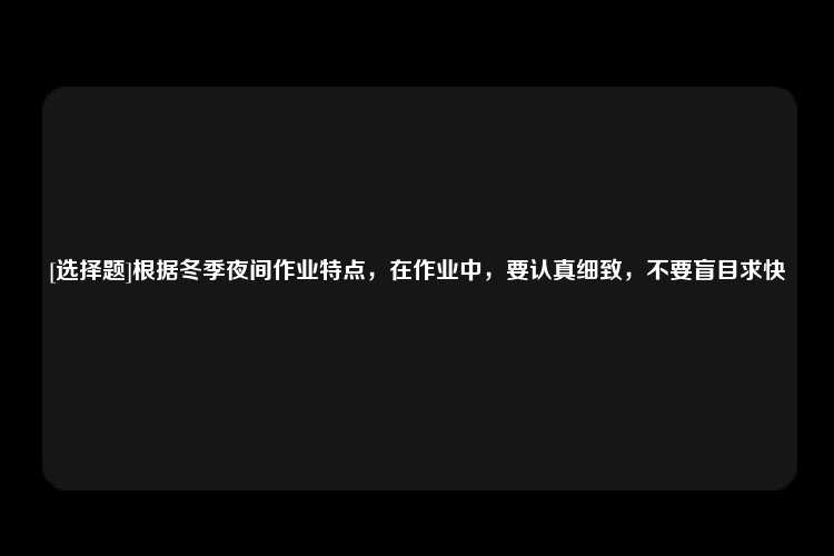 [选择题]根据冬季夜间作业特点，在作业中，要认真细致，不要盲目求快