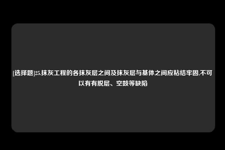 [选择题]25.抹灰工程的各抹灰层之间及抹灰层与基体之间应粘结牢固,不可以有有脱层、空鼓等缺陷