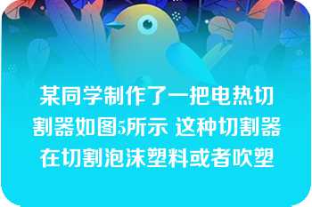 某同学制作了一把电热切割器如图5所示 这种切割器在切割泡沫塑料或者吹塑