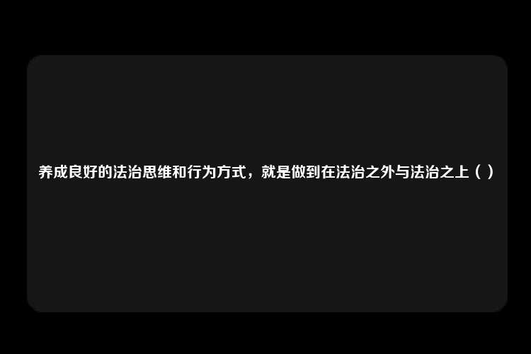 养成良好的法治思维和行为方式，就是做到在法治之外与法治之上（）