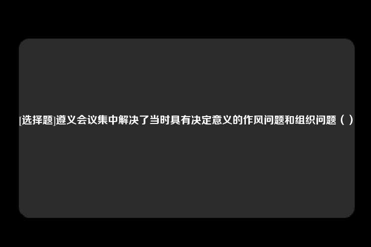 [选择题]遵义会议集中解决了当时具有决定意义的作风问题和组织问题（）