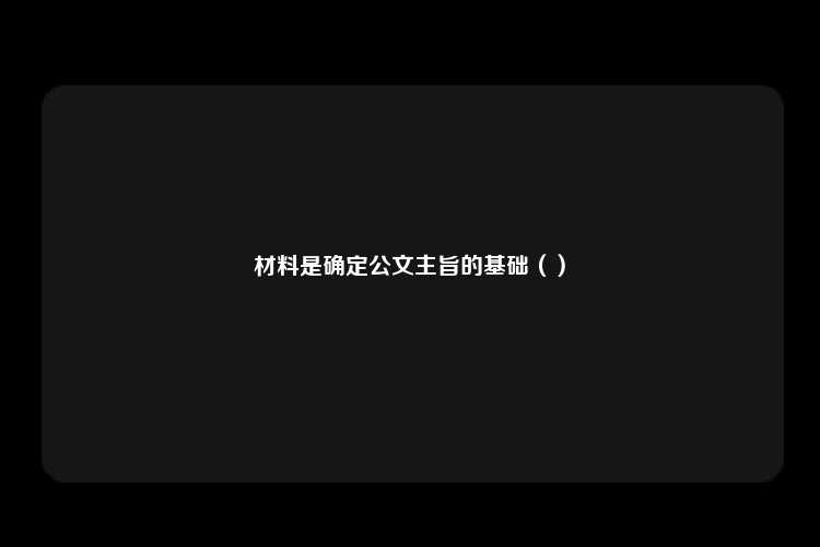 材料是确定公文主旨的基础（）